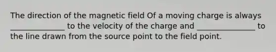 The direction of the magnetic field Of a moving charge is always ______________ to the velocity of the charge and _______________ to the line drawn from the source point to the field point.