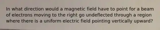 In what direction would a magnetic field have to point for a beam of electrons moving to the right go undeflected through a region where there is a uniform electric field pointing vertically upward?