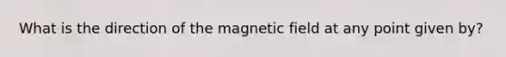 What is the direction of the magnetic field at any point given by?