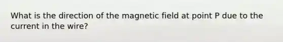 What is the direction of the magnetic field at point P due to the current in the wire?