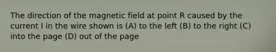 The direction of the magnetic field at point R caused by the current I in the wire shown is (A) to the left (B) to the right (C) into the page (D) out of the page