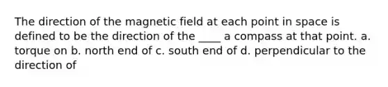 The direction of the magnetic field at each point in space is defined to be the direction of the ____ a compass at that point. a. torque on b. north end of c. south end of d. perpendicular to the direction of