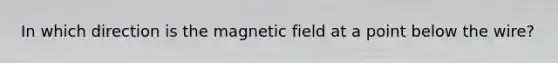 In which direction is the magnetic field at a point below the wire?