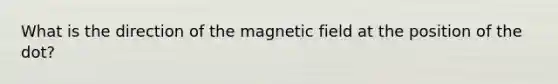 What is the direction of the magnetic field at the position of the dot?