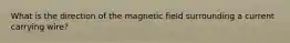 What is the direction of the magnetic field surrounding a current carrying wire?