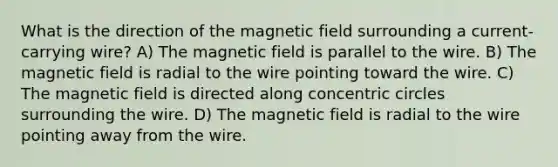 What is the direction of the magnetic field surrounding a current-carrying wire? A) The magnetic field is parallel to the wire. B) The magnetic field is radial to the wire pointing toward the wire. C) The magnetic field is directed along concentric circles surrounding the wire. D) The magnetic field is radial to the wire pointing away from the wire.