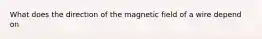 What does the direction of the magnetic field of a wire depend on