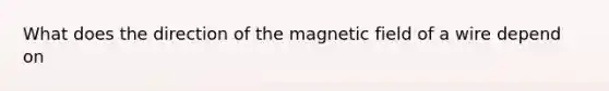 What does the direction of the magnetic field of a wire depend on