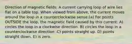 Direction of magnetic fields: A current carrying loop of wire lies flat on a table top. When viewed from above, the current moves around the loop in a counterclockwise sense.(a) For points OUTSIDE the loop, the magnetic field caused by this current: A) circles the loop in a clockwise direction. B) circles the loop in a counterclockwise direction .C) points straight up. D) points straight down. E) is zero.