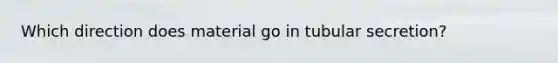 Which direction does material go in tubular secretion?
