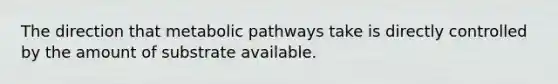 The direction that metabolic pathways take is directly controlled by the amount of substrate available.