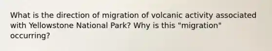 What is the direction of migration of volcanic activity associated with Yellowstone National Park? Why is this "migration" occurring?