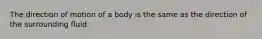 The direction of motion of a body is the same as the direction of the surrounding fluid.