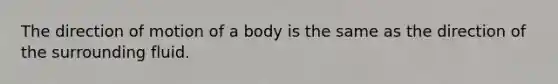 The direction of motion of a body is the same as the direction of the surrounding fluid.