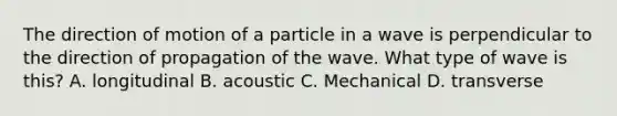 The direction of motion of a particle in a wave is perpendicular to the direction of propagation of the wave. What type of wave is this? A. longitudinal B. acoustic C. Mechanical D. transverse