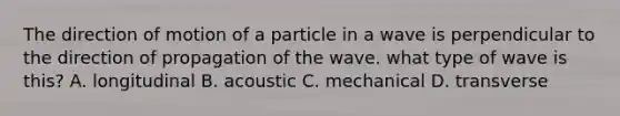 The direction of motion of a particle in a wave is perpendicular to the direction of propagation of the wave. what type of wave is this? A. longitudinal B. acoustic C. mechanical D. transverse