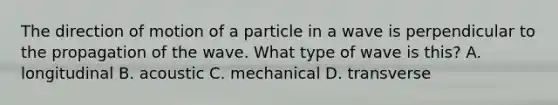 The direction of motion of a particle in a wave is perpendicular to the propagation of the wave. What type of wave is this? A. longitudinal B. acoustic C. mechanical D. transverse