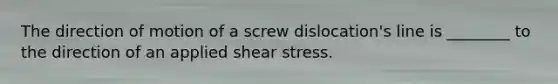 The direction of motion of a screw dislocation's line is ________ to the direction of an applied shear stress.