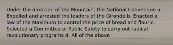 Under the direction of the Mountain, the National Convention a. Expelled and arrested the leaders of the Gironde b. Enacted a law of the Maximum to control the price of bread and flour c. Selected a Committee of Public Safety to carry out radical revolutionary programs d. All of the above