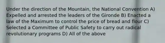 Under the direction of the Mountain, the National Convention A) Expelled and arrested the leaders of the Gironde B) Enacted a law of the Maximum to control the price of bread and flour C) Selected a Committee of Public Safety to carry out radical revolutionary programs D) All of the above