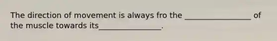 The direction of movement is always fro the _________________ of the muscle towards its________________.
