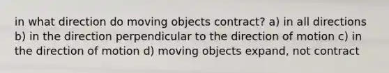 in what direction do moving objects contract? a) in all directions b) in the direction perpendicular to the direction of motion c) in the direction of motion d) moving objects expand, not contract