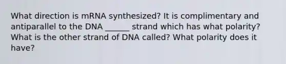 What direction is mRNA synthesized? It is complimentary and antiparallel to the DNA ______ strand which has what polarity? What is the other strand of DNA called? What polarity does it have?