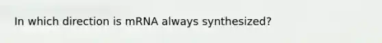 In which direction is mRNA always synthesized?