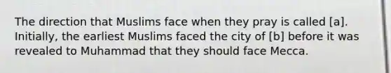 The direction that Muslims face when they pray is called [a]. Initially, the earliest Muslims faced the city of [b] before it was revealed to Muhammad that they should face Mecca.