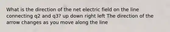 What is the direction of the net electric field on the line connecting q2 and q3? up down right left The direction of the arrow changes as you move along the line