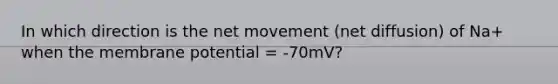 In which direction is the net movement (net diffusion) of Na+ when the membrane potential = -70mV?