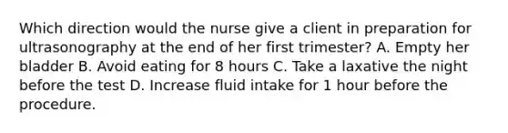 Which direction would the nurse give a client in preparation for ultrasonography at the end of her first trimester? A. Empty her bladder B. Avoid eating for 8 hours C. Take a laxative the night before the test D. Increase fluid intake for 1 hour before the procedure.