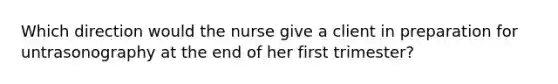 Which direction would the nurse give a client in preparation for untrasonography at the end of her first trimester?