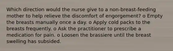 Which direction would the nurse give to a non-breast-feeding mother to help relieve the discomfort of engorgement? o Empty the breasts manually once a day. o Apply cold packs to the breasts frequently. o Ask the practitioner to prescribe a medication for pain. o Loosen the brassiere until the breast swelling has subsided.