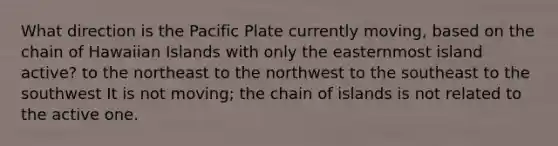 What direction is the Pacific Plate currently moving, based on the chain of Hawaiian Islands with only the easternmost island active? to the northeast to the northwest to the southeast to the southwest It is not moving; the chain of islands is not related to the active one.