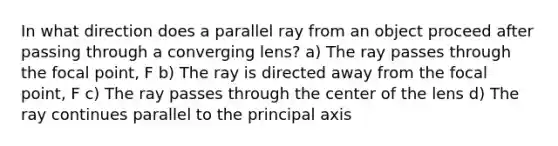 In what direction does a parallel ray from an object proceed after passing through a converging lens? a) The ray passes through the focal point, F b) The ray is directed away from the focal point, F c) The ray passes through the center of the lens d) The ray continues parallel to the principal axis