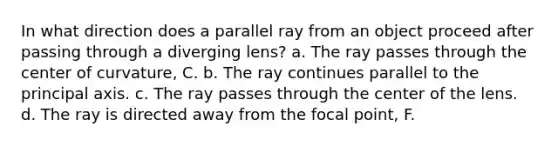 In what direction does a parallel ray from an object proceed after passing through a diverging lens? a. The ray passes through the center of curvature, C. b. The ray continues parallel to the principal axis. c. The ray passes through the center of the lens. d. The ray is directed away from the focal point, F.