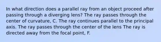 In what direction does a parallel ray from an object proceed after passing through a diverging lens? The ray passes through the center of curvature, C. The ray continues parallel to the principal axis. The ray passes through the center of the lens The ray is directed away from the focal point, F.