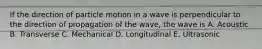 If the direction of particle motion in a wave is perpendicular to the direction of propagation of the wave, the wave is A. Acoustic B. Transverse C. Mechanical D. Longitudinal E. Ultrasonic