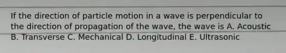 If the direction of particle motion in a wave is perpendicular to the direction of propagation of the wave, the wave is A. Acoustic B. Transverse C. Mechanical D. Longitudinal E. Ultrasonic