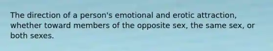 The direction of a person's emotional and erotic attraction, whether toward members of the opposite sex, the same sex, or both sexes.