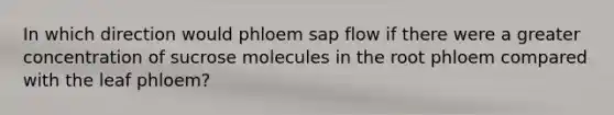 In which direction would phloem sap flow if there were a greater concentration of sucrose molecules in the root phloem compared with the leaf phloem?