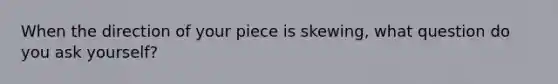 When the direction of your piece is skewing, what question do you ask yourself?