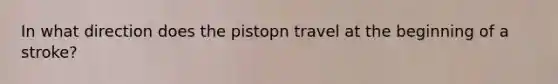 In what direction does the pistopn travel at the beginning of a stroke?