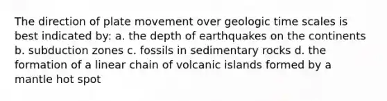 The direction of plate movement over <a href='https://www.questionai.com/knowledge/k8JpI6wldh-geologic-time' class='anchor-knowledge'>geologic time</a> scales is best indicated by: a. the depth of earthquakes on the continents b. subduction zones c. fossils in sedimentary rocks d. the formation of a linear chain of volcanic islands formed by a mantle hot spot