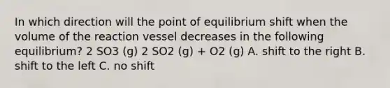 In which direction will the point of equilibrium shift when the volume of the reaction vessel decreases in the following equilibrium? 2 SO3 (g) 2 SO2 (g) + O2 (g) A. shift to the right B. shift to the left C. no shift