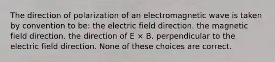 The direction of polarization of an electromagnetic wave is taken by convention to be: the electric field direction. the magnetic field direction. the direction of E × B. perpendicular to the electric field direction. None of these choices are correct.