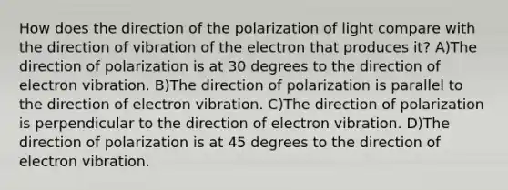 How does the direction of the polarization of light compare with the direction of vibration of the electron that produces it? A)The direction of polarization is at 30 degrees to the direction of electron vibration. B)The direction of polarization is parallel to the direction of electron vibration. C)The direction of polarization is perpendicular to the direction of electron vibration. D)The direction of polarization is at 45 degrees to the direction of electron vibration.