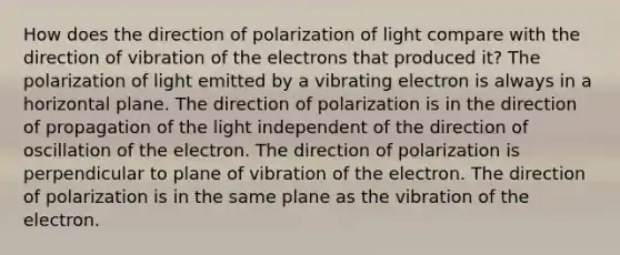 How does the direction of polarization of light compare with the direction of vibration of the electrons that produced it? The polarization of light emitted by a vibrating electron is always in a horizontal plane. The direction of polarization is in the direction of propagation of the light independent of the direction of oscillation of the electron. The direction of polarization is perpendicular to plane of vibration of the electron. The direction of polarization is in the same plane as the vibration of the electron.