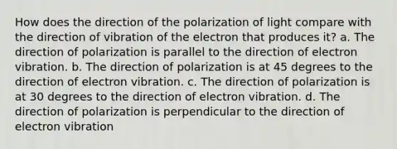 How does the direction of the polarization of light compare with the direction of vibration of the electron that produces it? a. The direction of polarization is parallel to the direction of electron vibration. b. The direction of polarization is at 45 degrees to the direction of electron vibration. c. The direction of polarization is at 30 degrees to the direction of electron vibration. d. The direction of polarization is perpendicular to the direction of electron vibration